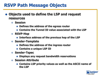 RSVP Path Message Objects
 Objects used to define the LSP and request
 resources
    Session
       Defines the address of the egress router
       Contains the Tunnel ID value associated with the LSP
    RSVP-Hop
       Interface address of the previous hop of the LSP
    Sender-Template
       Defines the address of the ingress router
       Contains a unique LSP ID
    Sender-Tspec
       Displays any request bandwidth reservations
    Session Attribute
       Contains LSP priority values as well as the ASCII name of
       the LSP

                                                              1 June 2003
 