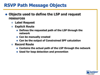 RSVP Path Message Objects
 Objects used to define the LSP and request
 resources
    Label Request
    Explicit Route
       Defines the requested path of the LSP through the
       network
       Can be manually created
       Can be the output of Constrained SPF calculation
    Record Route
       Contains the actual path of the LSP through the network
       Used for loop detection and prevention




                                                           1 June 2003
 