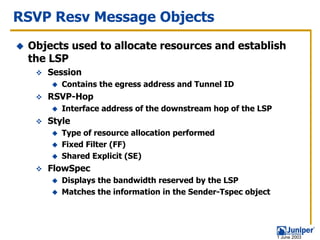 RSVP Resv Message Objects
 Objects used to allocate resources and establish
 the LSP
    Session
       Contains the egress address and Tunnel ID
    RSVP-Hop
       Interface address of the downstream hop of the LSP
    Style
       Type of resource allocation performed
       Fixed Filter (FF)
       Shared Explicit (SE)
    FlowSpec
       Displays the bandwidth reserved by the LSP
       Matches the information in the Sender-Tspec object




                                                            1 June 2003
 
