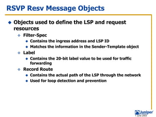 RSVP Resv Message Objects
 Objects used to define the LSP and request
 resources
    Filter-Spec
       Contains the ingress address and LSP ID
       Matches the information in the Sender-Template object
    Label
       Contains the 20-bit label value to be used for traffic
       forwarding
    Record Route
       Contains the actual path of the LSP through the network
       Used for loop detection and prevention




                                                                1 June 2003
 