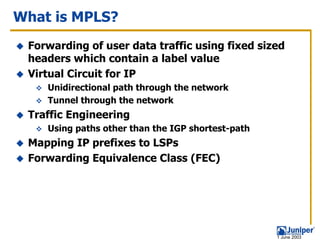 What is MPLS?
 Forwarding of user data traffic using fixed sized
 headers which contain a label value
 Virtual Circuit for IP
    Unidirectional path through the network
    Tunnel through the network
 Traffic Engineering
    Using paths other than the IGP shortest-path
 Mapping IP prefixes to LSPs
 Forwarding Equivalence Class (FEC)




                                                   1 June 2003
 