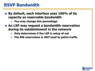 RSVP Bandwidth
 By default, each interface uses 100% of its
 capacity as reservable bandwidth
    You may change this percentage
 An LSP may request a bandwidth reservation
 during its establishment in the network
    Only determines if the LSP is setup of not
    The BW reservation is NOT used to police traffic




                                                       1 June 2003
 