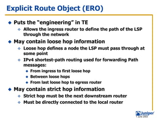Explicit Route Object (ERO)
  Puts the “engineering” in TE
     Allows the ingress router to define the path of the LSP
     through the network
  May contain loose hop information
     Loose hop defines a node the LSP must pass through at
     some point
     IPv4 shortest-path routing used for forwarding Path
     messages:
        From ingress to first loose hop
        Between loose hops
        From last loose hop to egress router
  May contain strict hop information
     Strict hop must be the next downstream router
     Must be directly connected to the local router


                                                         1 June 2003
 