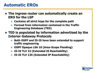 Automatic EROs
 The ingress router can automatically create an
 ERO for the LSP
    Contains all strict hops for the complete path
    Formed from information contained in the Traffic
    Engineering Database (TED)
 TED is populated by information advertised by the
 Interior Gateway Protocols
    Both OSPF and IS-IS have been extended to support
    traffic engineering
    OSPF Opaque LSA 10 (Area-Scope Flooding)
    IS-IS TLV 22 (Extended IS Reachability)
    IS-IS TLV 135 (Extended IP Reachability)




                                                       1 June 2003
 
