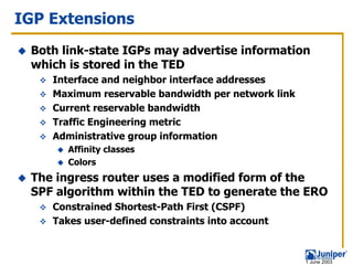 IGP Extensions
 Both link-state IGPs may advertise information
 which is stored in the TED
    Interface and neighbor interface addresses
    Maximum reservable bandwidth per network link
    Current reservable bandwidth
    Traffic Engineering metric
    Administrative group information
       Affinity classes
       Colors
 The ingress router uses a modified form of the
 SPF algorithm within the TED to generate the ERO
    Constrained Shortest-Path First (CSPF)
    Takes user-defined constraints into account



                                                    1 June 2003
 