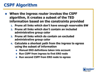 CSPF Algorithm
  When the ingress router invokes the CSPF
  algorithm, it creates a subset of the TED
  information based on the constraints provided
  1. Prune all links which don’t have enough reservable BW
  2. Prune all links which don’t contain an included
     administrative group color
  3. Prune all links which do contain an excluded
     administrative group color
  4. Calculate a shortest path from the ingress to egress
     using the subset of information
        Manual ERO definitions taken into account
        Run CSPF from ingress to first ERO node
        Run second CSPF from ERO node to egress




                                                      1 June 2003
 