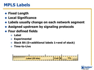 MPLS Labels
 Fixed Length
 Local Significance
 Labels usually change on each network segment
 Assigned upstream by signaling protocols
 Four defined fields
    Label
    Experimental
    Stack Bit (0=additional labels 1=end of stack)
    Time-to-Live



             Label (20 bits)      CoS S     TTL




                                                     1 June 2003
 
