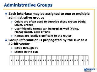 Administrative Groups
 Each interface may be assigned to one or multiple
 administrative groups
     Colors are often used to describe these groups (Gold,
     Silver, Bronze)
     User-friendly names can be used as well (Voice,
     Management, Best-Effort)
     Names are locally significant to the router
 Group information is propagated by the IGP as a
 32-bit vector
     Bits 0 through 31
     Stored in the TED


  1 1 0 0 0 0 0 0 0 0 0 0 0 0 0 0 0 0 0 0 0 0 0 0 0 0 0 0 1 1 1 0




                                                             1 June 2003
 