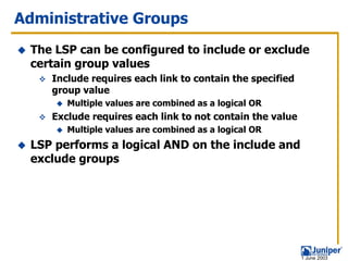 Administrative Groups
 The LSP can be configured to include or exclude
 certain group values
    Include requires each link to contain the specified
    group value
       Multiple values are combined as a logical OR
    Exclude requires each link to not contain the value
       Multiple values are combined as a logical OR
 LSP performs a logical AND on the include and
 exclude groups




                                                          1 June 2003
 