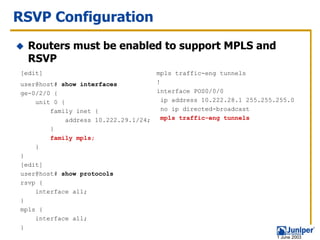 RSVP Configuration
  Routers must be enabled to support MPLS and
  RSVP
[edit]                               mpls traffic-eng tunnels
user@host# show interfaces           !
ge-0/2/0 {                           interface POS0/0/0
    unit 0 {                           ip address 10.222.28.1 255.255.255.0
        family inet {                  no ip directed-broadcast
             address 10.222.29.1/24;   mpls traffic-eng tunnels
        }
        family mpls;
    }
}
[edit]
user@host# show protocols
rsvp {
    interface all;
}
mpls {
    interface all;
}
                                                                      1 June 2003
 
