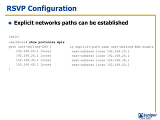 RSVP Configuration
  Explicit networks paths can be established

[edit]
user@host# show protocols mpls
path user-defined-ERO {          ip explicit-path name user-defined-ERO enable
    192.168.20.1 loose;           next-address loose 192.168.20.1
    192.168.24.1 loose;           next-address loose 192.168.24.1
    192.168.36.1 loose;           next-address loose 192.168.36.1
    192.168.40.1 loose;           next-address loose 192.168.40.1
}




                                                                     1 June 2003
 