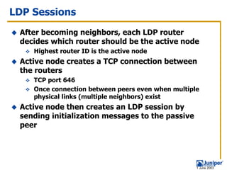 LDP Sessions
 After becoming neighbors, each LDP router
 decides which router should be the active node
    Highest router ID is the active node
 Active node creates a TCP connection between
 the routers
    TCP port 646
    Once connection between peers even when multiple
    physical links (multiple neighbors) exist
 Active node then creates an LDP session by
 sending initialization messages to the passive
 peer




                                                   1 June 2003
 