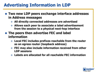 Advertising Information in LDP
  Two new LDP peers exchange interface addresses
  in Address messages
     All directly connected addresses are advertised
     Allows each peer to associate a label advertisement
     from the session to a physical next-hop interface
  The peers then advertise FEC and label
  information
     Local FEC includes prefixes reachable from the router
     as an egress router (loopback address)
     FEC may also include information received from other
     LDP sessions
     Labels are allocated for all reachable FEC information




                                                        1 June 2003
 