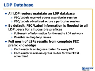 LDP Database
 All LDP routers maintain an LDP database
    FEC/Labels received across a particular session
    FEC/Labels advertised across a particular session
 By default, FEC/Label information is flooded to all
 LDP peers for all possible prefixes
    Full-mesh of information for the entire LDP network
    Possible routing loop issues
 Full mesh of LSPs results from complete FEC
 prefix knowledge
    Each router is an ingress router for every FEC
    Each router is also an egress router for the FEC it
    advertised




                                                          1 June 2003
 