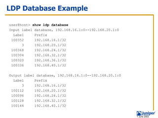 LDP Database Example

user@host> show ldp database
Input label database, 192.168.16.1:0--192.168.20.1:0
  Label     Prefix
 100352     192.168.16.1/32
      3     192.168.20.1/32
 100368     192.168.24.1/32
 100304     192.168.32.1/32
 100320     192.168.36.1/32
 100336     192.168.40.1/32

Output label database, 192.168.16.1:0--192.168.20.1:0
  Label     Prefix
      3     192.168.16.1/32
 100112     192.168.20.1/32
 100096     192.168.24.1/32
 100128     192.168.32.1/32
 100144     192.168.40.1/32


                                                        1 June 2003
 