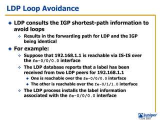 LDP Loop Avoidance
 LDP consults the IGP shortest-path information to
 avoid loops
    Results in the forwarding path for LDP and the IGP
    being identical
 For example:
    Suppose that 192.168.1.1 is reachable via IS-IS over
    the fe-0/0/0.0 interface
    The LDP database reports that a label has been
    received from two LDP peers for 192.168.1.1
       One is reachable over the fe-0/0/0.0 interface
       The other is reachable over the fe-0/1/1.0 interface
    The LDP process installs the label information
    associated with the fe-0/0/0.0 interface




                                                              1 June 2003
 