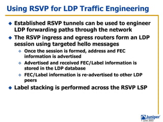 Using RSVP for LDP Traffic Engineering
  Established RSVP tunnels can be used to engineer
  LDP forwarding paths through the network
  The RSVP ingress and egress routers form an LDP
  session using targeted hello messages
     Once the session is formed, address and FEC
     information is advertised
     Advertised and received FEC/Label information is
     stored in the LDP database
     FEC/Label information is re-advertised to other LDP
     peers
  Label stacking is performed across the RSVP LSP




                                                       1 June 2003
 
