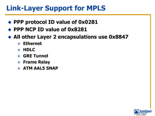Link-Layer Support for MPLS
 PPP protocol ID value of 0x0281
 PPP NCP ID value of 0x8281
 All other Layer 2 encapsulations use 0x8847
    Ethernet
    HDLC
    GRE Tunnel
    Frame Relay
    ATM AAL5 SNAP




                                               1 June 2003
 