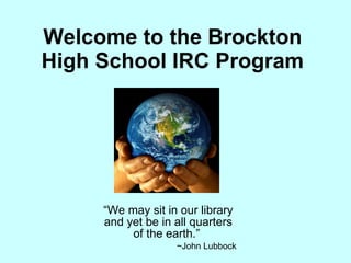 Welcome to the Brockton High School IRC Program “ We may sit in our library and yet be in all quarters of the earth.”  ~John Lubbock 