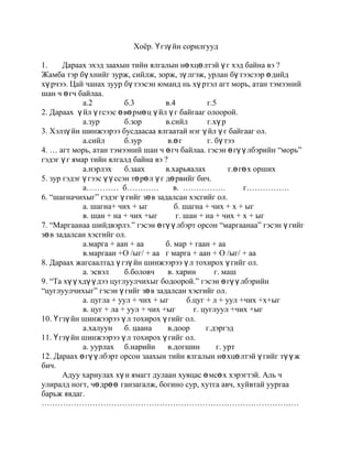 Хоёр. Үгзүйн сорилгууд<br />1.Дараах эхэд заахын тийн ялгалын нөхцөлтэй үг хэд байна вэ ?<br />Жамба тэр бүхнийг зурж, сийлж, зорж, зүлгэж, урлан бүтээсээр өдийд хүрчээ. Цай чанах зуур бүтээсэн юманд нь хүртэл агт морь, атан тэмээний шан ч өгч байлаа. <br />а.2б.3в.4г.5 <br />2. Дараах  үйл үгсээс өвөрмөц үйл үг байгааг олоорой. <br />а.зурб.зорв.сийлг.хүр <br />3. Хэлзүйн шинжээрээ бусдаасаа ялгаатай нэг үйл үг байгааг ол. <br />а.сийлб.зур  в.өгг. бүтээ<br />4. … агт морь, атан тэмээний шан ч өгч байлаа. гэсэн өгүүлбэрийн “морь” гэдэг үг ямар тийн ялгалд байна вэ ?<br />а.нэрлэх б.заах в.харьяалах г.өгөх орших <br />5. зур гэдэг үгээс үүссэн төрөл үг дөрвийг бич. <br />а…………  б…………       в.  …………….         г……………. <br />6. “шагначихыг” гэдэг үгийг зөв задалсан хэсгийг ол. <br />а. шагна+ чих + ыг             б. шагна + чих + х + ыг <br />в. шан + на + чих +ыг         г. шан + на + чих + х + ыг    <br />7. “Маргаанаа шийдвэрлэ.” гэсэн өгүүлбэрт орсон “маргаанаа” гэсэн үгийг зөв задалсан хэсгийг ол.<br />а.марга + аан + аа б. мар + гаан + аа <br />в.маргаан +О /ыг/ + ааг марга + аан + О /ыг/ + аа<br />8. Дараах жагсаалтад үгзүйн шинжээрээ үл тохирох үгийг ол. <br />а. эсвэлб.боловч  в. харин         г. маш<br />9. “Та хүүхдүүдээ цуглуулчихыг бодоорой.” гэсэн өгүүлбэрийн “цуглуулчихыг” гэсэн үгийг зөв задалсан хэсгийг ол. <br />а. цугла + уул + чих + ыг   б.цуг + л + уул +чих +х+ыг <br />в. цуг + ла + уул + чих +ыг         г. цуглуул +чих +ыг <br />10. Үгзүйн шинжээрээ үл тохирох үгийг ол. <br />а.халуун б. цаана в.доор        г.дэргэд<br />11. Үгзүйн шинжээрээ үл тохирох үгийг ол.  <br />а. уурлахб.нарийн  в.догшин        г. урт   <br />12. Дараах өгүүлбэрт орсон заахын тийн ялгалын нөхцөлтэй үгийг түүж бич.<br />Адуу хариулах хүн ямагт дулаан хувцас өмсөх хэрэгтэй. Аль ч улиралд ногт, чөдрөө ганзагалж, богино сур, хутга авч, хуйвтай уургаа барьж явдаг.<br />……………………………………………………………………………………<br />13.” Уяаг султгажээ.”  өгүүлбэрийн  “султгажээ” гэсэн үгийг зөв задалсан хэсгийг ол.<br />а. сул + д + га + жээ б. сул + тга + жээ <br />в. сулд + га + жээг. султ +га +жээ <br />14. “бичиг” гэсэн үгнээс төрөл үг үүсгэн бич. <br />а. …………б…………. в…………… г……………..<br />15. Үгзүйн тайлбарт тохирох үг тус бүр хоёрыг бич. <br />а. орон цагийн нэр………………………………<br />б. тодотгон холбох нөхцөлтэй үйл үг………………………..<br />в. ганц тоот жинхэнэ нэр………………………..<br />г. цагаар төгсгөх нөхцөлтэй үйл үг …………………………… <br />16. Дараах өгүүлбэрийн цэгийн оронд зохих ойлголтыг нөхөн бичнэ үү.  <br />Үгийн сангийн  хамгийн гол ерөнхий утгыг хадгалж ……………….  задрах,  …………………. эхэнд тохиолдох ………………… язгуур гэнэ. <br />17. Үгийн бүтцээр зөв задалсныг тэмдэглэ. <br />а. үйл + д + вэр + лд  б.үйл +д + вэр +л + л + д<br />  в. үйлд + в + р + л +л +д г. үйлд + вэр +лэл + д <br />18. Үйлийн эрчимтэй үйлдэх байдлын нөхцөлтэй үг  аль нь вэ ? <br />а.сортосхий  б.цэлсхий в.годосхий г.бөхийсхий<br />19. Үүсмэл үйл үгийн бүтцийг ажиглаад бусдаасаа өвөрмөц үгийг ол.<br />а.хөхөр б.тасар в.цоор г.бяцар<br />20. Үүсмэл үгийн бүтцийг ажиглаад бусдаасаа өвөрмөц үгийг ол.<br />а. домчб.эмч в.ховч г.тогооч<br />21. “Хаана” гэдэг үгийн “на” дагавартай үг аль нь вэ?<br />а.ханаб.цаанав.гунаг.чагна<br />22. Үүсмэл үгийн бүтцийг ажиглаад бусдаасаа өвөрмөц үгийг ол.<br />а.хасуурб.хусуурв.хадуург.хянуур<br />23. Бүгд үндэс үүсгэх нөхцөл орсон хэсгийг ол.<br />а.уул,чих     б.аарай, магц    в.лаа,  ийг г.схий,  жээ<br />24. Чимэх үгсийн өгүүлбэрт тохиолдох байрыг ажиглаад бусдаасаа өвөрмөц үгийг ол.<br />а.машб.бизв.хагаг.битгий<br />25. “яваарай” гэсэн үйл үгийн дараа  доорх чимэг үгсийн аль нь орж болох вэ?<br />а.дааб.шүүв.бизг.шив<br />26. Зэрэгцсэн нийлмэл тэмдэг нэрийг ол.<br />а.цовоо сэргэлэн б.хээр алаг в.хөх цоохор   г.хун цагаан<br />27. Дараах өгүүлбэрт хэдэн үйл үг байна вэ?<br />Талд таана хэнзэлж, ууланд тошлог хүрэнтэж эхэлсэн тэр цагт орой дээрээ хоёр цохиотой Мөстийн их нуруу уужим суудалтай эмээл шиг эзгүйрч харагдана. <br />а.3б.4в.5г.6<br />28. хэнзэл, хүрэнт, эхэл гэсэн үйл үгсийг ажиглаад бүгдэд нь үл тохирох шинжийг ол.<br />а.бүгд үүсмэл     б. Бүгд жинхэнэ нэрээс дагаврын аргаар үүссэн <br />в.бүгд энгийн үйлдэх байдалтай       г. бүгд өөрөө үйлдэх хэвтэй<br />29. Дараах жагсаалтаас тойм тоотой хэсгийг ол.<br />а.хоёр, дөчб.гучаад, тавь орчим<br />в.тавь дахь, нэгдүгээрг. гуравны нэг, хориод<br />30. Хамтрахын тийн ялгалын “тай” нөхцөл аль үгэнд байна вэ?<br />а.амжилттай сурахб.ухаантай эр<br />в.сүүтэй цайг. багштай уулзах<br />31. Дараах бүтээврийн аль нь үндэс үүсгэх вэ?<br />а.эзэнд хамаатуулахб.тийн ялгалын<br />в.олон тоог. өнгөрсөн цагийн<br />32. Дараах нийлмэл нэр үгийн аль нь хамжих аргаар бүтсэн бэ?<br />а.хов живб.эрх чөлөө в.үхэр тэрэг     г. улаан цагаан<br />33. Төрөл үгс гэдэг нь :<br />а.ижил язгууртай үгсб.ижил дагавартай үгс<br />в.ижил нөхцөлтэй үгсг. ижил утгатай үгс<br />34. “Нуурын хөвөөнд үхэр бэлчинэ” гэсэн өгүүлбэрийн “үхэр” гэсэн үгэнд тохирох хэлзүйн шинжийг ол.<br />а.ганц тооб.олон тоов.тэмдэг нэр   г. ЗТЯ-тай<br />35. Дараах эхэд зэрэгцсэн нийлмэл жинхэнэ нэр хэд байна вэ?<br />Од мичид орой дээр яралзан, агь таанын үнэртэй сэрүүн салхи сэвэлзэнэ. Сарны туяанд зүс царай нялхарч зөөлөрсөн Ногоон дарь үс гэзгээ янзлан алчуураа засан зангидаад хүлцэнгүй хөөрхөн нүдээрээ Дэмбээг ширтэв. <br />а.4б.5в.6г.7<br />36. Дээрх эхийн “алчуураа” гэсэн үгийг зөв задалсан хэсгийг ол.<br />а.арч+уур+аа        б.алчуур+аа<br />в.алчуур+Ф/ыг/+аа        г.арч+уур+ф/ыг/+аа<br />37. Дээрх өгүүлбэрт нэрлэхийн тийн ялгалд байгаа үг хэд байна вэ?<br />а.8б.6в.4г.2<br />38. Дээрх өгүүлбэрт үйлийн холбох нөхцөлтэй үг хэд байна вэ.<br />а.4б.5в.6г.7<br />39. Дээрх өгүүлбэрт заахын тийн ялгалын нөхцөлтэй үг хэд байна вэ?<br />а.2б.3в.4г.5<br />40. Дээрх өгүүлбэрт байгаа үгийн аймгийн нэрийг ол.<br />а.төлөөний үг  б.тооны нэр  в.холбох үг   г.орон цагийн нэр<br />41. Дараах үгсийн бүтцийг ажиглаад бусдаасаа ялгаатай үгийг ол.<br />а.дүнгэнэб.гэдгэнэв.жингэнэг.сүнгэнэ<br />42. Үгсийн хэл зүйн хэлбэрийг ажиглахад аль үг нь бусдаасаа <br />ялгаатай байна вэ?<br />а.эргэнб.хэдэнв.тоглонг.уулзан<br />43. Дараах нийлмэл үгсийн аль нь найрах аргад тулгуурлан үүссэн бэ?<br />а.морин агьб.хонин арц в.ямаан шарилжг.морин чих<br />44. Дараах үгсийн бүтцийг ажиглаад бусдаасаа ялгаатай үгийг ол.<br />а.эхэлб.эдэлв.тоглог.хэрэглэ<br />45. “Тусад орж хурга тугалын бэлчээрт хүрэх болсон цагаас тоглох <br />тоглоом минь чулуу болсон.”гэсэн өгүүлбэрийн тоглоом минь гэсэн <br />үг ямар тийн ялгалд байна вэ?<br />а.нэрлэхб.харьяалахв.заахг.үндсээрээ<br />46.Дээрх өгүүлбэрт үйлийн холбох нөхцөлтэй үг хэд байна вэ?<br />а.3б.4в.5г.6<br />47. “Тахир сэлэм” гэсэн холбоо үгийн “тахир” гэсэн үгэнд тохирохгүй <br />шинжийг ол.<br />а. тэмдэг нэрб.хамжсанв.найрсан г.тодотгол гишүүн<br />48. Үгийн сан баяжих гол аргыг нэрлээрэй.<br />а.үг нийлэхб.авиа сэлгэх<br />в.үг товчлохг.харь хэлнээс үг авах<br />49. Үг бүтэх туслах аргыг нэрлээрэй.<br />а.авиа сэлгэхб.үг нийлэх<br />в.дагаврын аргаар үг бүтэхг.нөхцөлөөр үг бүтээх<br />50. Цуснаас улаан хацартай, цаснаас цагаан царайтай гэсэн <br />өгүүлбэрийн тэмдэг нэр ямар харьцуулсан зэрэгтэй байна вэ?<br />а.ижилб.илүүв.давууг.харьцуулсан зэрэггүй<br />51. Чулуу шиг хатуу зүрхтэй. Тэмдэг нэр нь ямар харьцуулсан зэрэгт <br />байна вэ? <br />а.ижилб.илүүв.давууг.харьцуулсан зэрэггүй<br />52. Хөвсгөл- хамгийн цэнгэг, гүн нуур. Тэмдэг нэр нь ямар <br />харьцуулсан зэрэгт байна вэ? <br />а.ижилб.илүүв.давууг.харьцуулсан зэрэггүй<br />53. Дараах үгсээс идэвхгүй дуурайх язгууртай үгийг олоорой.<br />а.хагалб.цоолв.тасалг. майл<br />54. Тодорхойлолтыг гүйцээж бич. <br />Үгийн язгуур ба үндсэнд залгаж шинэ үг бүтээх үүрэгтэй залгавар бүтээврийг ……….…….. гэнэ.<br />55. Үндэс үл үүсгэх нөхцөлтэй хэсгийг ол.<br />а.-ын, миньб.нар,чуудв.чих, знаг.лга, га<br />56. Авиа сэлгэх аргаар бүтсэн үгтэй хэсгийг олоорой.<br />а.арзгар, аржгарб.үхрийн нүд в.бор шувууг.эрт орой<br />57. “Зарим оюутан”  холбоо үгийн “оюутан”  гэсэн үгэнд үл тохирох шинжийг ол.<br />а.олон тооб.ганц тоов.жинхэнэ нэрг. үүсмэл<br />58. Дараах үгсийн утгыг ажиглаад бусдаасаа ялгаатай үгийг ол.<br />а.бүхб.бүгдв.цөмг.олон<br />59. Ямар нэртэй нөхцөл болохыг ол.  /на, жээ, чээ, лаа, в/<br />а.цагаар төгсгөхб.биеэр төгсгөх<br />в.нөхцөлдүүлэн холбохг.тодотгон холбох <br />60. Бүгд оноосон нэр байгаа хэсгийг ол.<br />а.малчин, эмч, сургуульб.Дамдин, үйлдвэр, хороо,<br />в.Балдан, олс, Хөтөлг.Эрдэнэт, Туул, Молом<br />