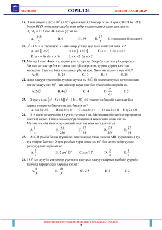 MATH-800 СОРИЛ 26 ЖИШИГ ДААЛГАВАР
ЦЭГЦТЭЙ ЗӨВ СЭТГЭХ НЬ МАТЕМАТИКТ СУРАЛЦАХААС ЭХЭЛДЭГ
3
19. Тэгш өнцөгт ( 0
90C =∡ ) ABC гурвалжинд CD өндөр татав. Хэрэв CB=21 ба ACD
болон BCD гурвалжнуудад багтсан тойргуудын радиусуудын харьцаа нь
1 2: 7 :3R R = бол AC талын уртыг ол.
A.
343
3
B. 9 C. 49 D.
27
7
E. тооцоолох боломжгүй
20. 3
12x x n− = тэгшитгэл n − ийн ямар утганд цор ганц шийдтэй байх вэ?
А. ] [2;2n∈ − B. ] [16;16n∈ − C. 16n = − ба 16n =
D. 16 16n ба n< − > E. 2n < − ба 2n >
21. Мастер 1 цагт 4-өөс их, харин сурагч түүнээс 2-оор бага деталь үйлдвэрлэдэг.
Захиалгыг мастер бүхэл тооны цагт үйлдвэрлэдэг, гурван сурагч хамтдаа
мастераас 2 цагаар бага хугацаанд гүйцэтгэдэг. Хичнээн захиалга ирсэн бэ?
A. 48 B. 24 C.10 D.14 E. 28
22. Адил хажуут трапецийн дундаж шугам нь 4 3 ба диагоналиудын огтлолцолын
цэгээс хажуу тал 0
60 –ын өнцгөөр харагддаг бол трапецийн өндрийг ол.
A. 2 3 B. 4 3 C. 4 D.
2
3
E. 2
23. Хэрвээ x нь ( )( )2 2
5 6 11 30 0x x x x− + − + < тэнцэтгэл бишийг хангадаг бол
дараах тэнцэтгэл бишүүдээс аль биелэх вэ?
A. sin 2 0x < B.sin 2 0x > C.cos2 0x < D.cos2 0x > E. 2 0tg x >
24. 11-р анги төгсөгчдийн 4 хүүхэд тутмын 1 нь Математикийн хичээлээр ерөнхий
шалгалт өгдөг. Тэгвэл санамсаргүй сонгосон 4 төгсөгчийн ядаж нэг нь
Математикийн хичээлээр ерөнхий шалгалт өгөх магадлалыг ол.
A.
1
4
B.
81
256
C.
37
64
D.
175
256
E.
27
64
25. ABCD ромбо болон түүний их диагоналиар талаа хийсэн ABC гурвалжинд тус
тус тойрог багтжээ. Хэрэв ромбын хурц өнцөг нь 0
60 бол дээрх тойргуудын
радиусуудын харьцааг ол.
A.
3
2
B. 2 0
2cos 15 C. 2 0
cos 15 D.
3
4
E.
1
2
26. 0
144 -ын дугуйн сектороор үүсгэгдэх конусын хажуу гадаргын талбайг суурийн
талбайд харьцуулсан харьцаа хэд вэ?
A.
8
3
B.
10
3
C. 2,5 D.3 E. 2
 