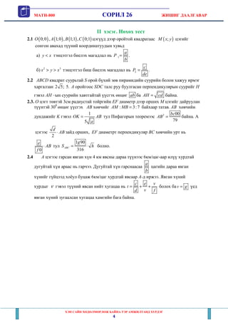 MATH-800 СОРИЛ 26 ЖИШИГ ДААЛГАВАР
ХЭН САЙН ХӨДӨЛМӨРЛӨЖ БАЙНА ТЭР АМЖИЛТАНД ХҮРДЭГ
4
II хэсэг. Нөхөх тест
2.1 ( ) ( ) ( ) ( )0;0 , 1;0 , 1;1 , 0;1O A B C цэгүүд дээр оройтой квадратаас ( );M x y цэгийг
сонгон авахад түүний координатуудын хувьд
a) y x< тэнцэтгэл биелэх магадлал нь 1 .
a
P
b
=
б) 2 3
x y x> > тэнцэтгэл биш биелэх магадлал нь 2 .
c
P
de
=
2.2 ABCD квадрат суурьтай S орой бүхий зөв пирамидийн суурийн болон хажуу ирмэг
харгалзан 2 5; 5. А оройгоос SDC талс руу буулгасан перпендикулярын суурийг H
гэвэл AH –ын суурийн хавтгайтай үүсгэх өнцөг ab ба AH cd= байна.
2.3. O цэгт төвтэй 3см радиустай тойргийн EF диаметр дээр орших М цэгийг дайруулан
түүнтэй 300
өнцөг үүсгэх AB хөвчийг : 3:7AM MB = байхаар татав. AB хөвчийн
дундажийг K гэвэл
1
5
OK AB
a
= тул Пифагорын теоремээс 2 00
79
bc
AB = байна. A
цэгээс
2
d
AB⋅ зайд орших, EF диаметрт перпендикуляр BC хөвчийн урт нь
0
e
AB
f
⋅ тул
1 90
316
ABC
g
S h= ⋅ болно.
2.4 A цэгээс гарсан явган хүн 4 км явсны дараа түүнээс 6км/цаг-аар илүү хурдтай
дугуйтай хүн араас нь гарчээ. Дугуйтай хүн гарснаасаа
a
b
цагийн дараа явган
хүнийг гүйцээд хоёул буцаж 6км/цаг хурдтай явсаар A-д иржээ. Явган хүний
хурдыг ν гэвэл түүний явсан нийт хугацаа нь
c e v
t
vd f
= + + болох баv g= үед
явган хүний зугаалсан хугацаа хамгийн бага байна.
 
