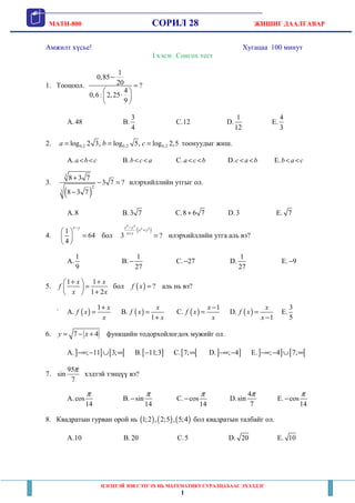 MATH-800 СОРИЛ 28 ЖИШИГ ДААЛГАВАР
ЦЭГЦТЭЙ ЗӨВ СЭТГЭХ НЬ МАТЕМАТИКТ СУРАЛЦАХААС ЭХЭЛДЭГ
1
Амжилт хүсье! Хугацаа 100 минут
I хэсэг. Сонгох тест
1. Тооцоол.
1
0,85
20 ?
4
0,6: 2,25
9
−
=
 
⋅ 
 
A. 48 B.
3
4
C.12 D.
1
12
E.
4
3
2. 0,2 0,2 0,2log 2 3, log 5, log 2,5a b c= = = тоонуудыг жиш.
A.a b c< < B.b c a< < C.a c b< < D.c a b< < E.b a c< <
3.
( )
3
2
3
8 3 7
3 7 ?
8 3 7
+
− =
−
илэрхийллийн утгыг ол.
A.8 B.3 7 C.8 6 7+ D.3 E. 7
4.
1
64
4
x y−
 
= 
 
бол
( )
4 4
2 2
:
3 ?
x y
x y
x y
−
+
+
= илэрхийллийн утга аль вэ?
A.
1
9
B.
1
27
− C. 27− D.
1
27
E. 9−
5.
1 1
1 2
x x
f
x x
+ + 
= 
+ 
бол ( ) ?f x = аль нь вэ?
` A. ( )
1 x
f x
x
+
= B. ( )
1
x
f x
x
=
+
C. ( )
1x
f x
x
−
= D. ( )
1
x
f x
x
=
−
E.
3
5
6. 7 4y x= − + функцийн тодорхойлогдох мужийг ол.
A.] ] [ [; 11 3;−∞ − ∪ ∞ B.[ ]11;3− C.[ [7;∞ D.] ]; 4−∞ − E.] ] [ [; 4 7;−∞ − ∪ ∞
7.
95
sin
7
π
хэдтэй тэнцүү вэ?
A.cos
14
π
B. sin
14
π
− C. cos
14
π
− D.
4
sin
7
π
E. cos
14
π
−
8. Квадратын гурван орой нь ( ) ( ) ( )1;2 , 2;5 , 5;4 бол квадратын талбайг ол.
A.10 B. 20 C.5 D. 20 E. 10
 