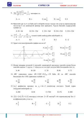 MATH-800 СОРИЛ 28 ЖИШИГ ДААЛГАВАР
ХЭН САЙН ХӨДӨЛМӨРЛӨЖ БАЙНА ТЭР АМЖИЛТАНД ХҮРДЭГ
2
9.
4
3 5 1
lim cos
15 1x
x x
xx→−
+ −
−− −
хязгаарыг ол.
A. −∞ B. ∞ C.
1
cos
5
D.
1
cos
5
− E.0
10. Ирмэгийн урт нь 6 см байх куб хэлбэрийн модыг талсын төв дээр нь перпендикуляр
чиглэлээр 4 см диаметртэй өрмөөр нэвт өрөмджээ. Үүссэн биетийн гадаргуугийн
талбайг ол.
A.36 4π− B. 216 32π− C. 216 16π− D. 216 32π+ E. 216 32π+
11. 2
1 3 15
4 1 3 4
x
x x x x
+
− =
− + − −
тэгшитгэлийн шийдүүдийн нийлбэрийг ол.
A. 1− B.1 C. 2 D.3 E. 2−
12. Зурагт өгөгдсөн функцийн график аль нь вэ?
A.cos
6
x
π 
+ 
 
B. cos 2
6
x
π 
+ 
 
C. cos 2
6
x
π 
− 
 
D.cos
2 6
x π 
− 
 
E.cos 2
12
x
π 
+ 
 
13. Өндөр намаараа ялгаатай 6 хүүхдийг санамсаргүй жагсаахад хамгийн өндөр болон
хамгийн намхан 2 хүүхэд 2 захад нь нэг нэгээрээ зогссон байх боломжийн тоог ол.
A. 48 B.120 C.24 D.96 E.72
14. ABC гурвалжны хувьд 5, 8, 10ABCAB BC S= = = байв. BL нь ABC өнцгийн
биссектрис бол CBL гурвалжны талбайг ол.
A.
13
50
B.
50
13
C.
13
80
D.
80
13
E.
50
23
15. { }na арифметик прогресс нь 4 2na n= + томъёогоор өгөгджээ. Эхний хорин
гишүүний нийлбэрийг ол.
A.880 B.88 C.1760 D.176 E.800
16. ( ) ( )2; 2;4 , 1;1;2a b
→ →
− − векторууд өгөгдөв. a bλ+ вектор b -тэй перпендикуляр бол λ
коэффициентийн утгыг ол.
A.
2
3
B.
2
3
− C.
3
2
− D.
3
2
E. 2
 