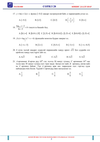 MATH-800 СОРИЛ 28 ЖИШИГ ДААЛГАВАР
ЦЭГЦТЭЙ ЗӨВ СЭТГЭХ НЬ МАТЕМАТИКТ СУРАЛЦАХААС ЭХЭЛДЭГ
3
17. ln( 2 )y x a x= + − функц ( )5;1− завсарт экстремумтай байх a параметрийн утгыг ол.
A.( )5;1− B.( )1;5 C.( )0;3 D.
1
;1
2
 
− 
 
E.( )0;∞
18. 0,1log 2
0
4 5
x
x
−
<
−
тэнцэтгэл бишийг бод.
A.] [0,1;∞ B. ] [0,01;1,25 C.] [1,25;∞ D.] [ ] [0,01;0,1 1,25;∪ ∞ E.] [ ] [0;0,01 1,25;∪ ∞
19. 2
1
3
( ) log ( 6)f x x x= + − функцийн монотон буурах завсрыг ол.
A.( ); 3−∞ − B.( )2;∞ C.( )0,5;∞ D.( )3;− ∞ E.( ); 0,5−∞ −
20. 4 нэгж талтай квадрат суурьтай пирамидийн хажуу ирмэг 12 бол суурийн нэг
оройгоос хажуу талс хүрэх зайг ол.
A. 4 3 B. 4 2 C. 2 3 D. 2 2 E.3 2
21. A өртөөнөөс B өртөө рүү 00
10 -ээс эхлээд 30 минут тутамд, C өртөөнөөс 10
10 -аас
эхлэн мөн 30 минут тутамд галт тэрэг явдаг. Батын нэг найз B өртөөнд, нөгөө найз
нь C өртөөнд байдаг. Тэр A өртөөнд ирж анх тааралдсан галт тэргэнд сууж
найзындаа очих болов. Түүний C өртөө рүү явах магадлалыг ол.
A.
1
2
B.
2
3
C.
1
6
D.
5
6
E.
1
3
 
