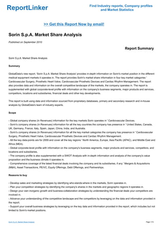 Find Industry reports, Company profiles
ReportLinker                                                                     and Market Statistics



                                     >> Get this Report Now by email!

Sorin S.p.A. Market Share Analysis
Published on September 2010

                                                                                                           Report Summary

Sorin S.p.A. Market Share Analysis


Summary


GlobalData's new report, 'Sorin S.p.A. Market Share Analysis' provides in-depth information on Sorin's market position in the different
medical equipment markets it operates in. The report provides Sorin's market share information in four key market categories '
Cardiovascular Surgery, Prosthetic Heart Valve, Cardiovascular Prosthetic Devices and Cardiac Rhythm Management. The report
also provides data and information on the overall competitive landscape of the markets, the company operates in. The report is
supplemented with global corporate-level profile with information on the company's business segments, major products and services,
competitors, locations and subsidiaries, financial deals and other key developments.


This report is built using data and information sourced from proprietary databases, primary and secondary research and in-house
analysis by GlobalData's team of industry experts.


Scope


- Global company shares (in Revenues) information for the key markets Sorin operates in ' Cardiovascular Devices.
- Sorin's company shares (in Revenues) information for all the key countries the company has presence in ' United States, Canada,
UK, Germany, France, Italy, Spain, Japan, China, India, and Australia.
- Sorin's company shares (in Revenues) information for all the key market categories the company has presence in ' Cardiovascular
Surgery, Prosthetic Heart Valve, Cardiovascular Prosthetic Devices and Cardiac Rhythm Management.
- All the key data-points are for 2009 and cover all the key regions ' North America, Europe, Asia Pacific (APAC), and Middle East and
Africa (MEA).
- Global corporate-level profile with information on the company's business segments, major products and services, competitors, and
locations and subsidiaries.
- The company profile is also supplemented with a SWOT Analysis with in-depth information and analysis of the company's value
proposition and the business climate it operates in.
- Comprehensive coverage of the latest financial deals involving the company and its subsidiaries, if any ' Mergers & Acquisitions
(M&A), Asset Transactions, PE/VC, Equity Offerings, Debt Offerings, and Partnerships.


Reasons to buy


- Develop sales and marketing strategies by identifying who-stands-where in the markets, Sorin operates in.
- Plan your competition strategies by identifying the company's shares in the markets and geographic regions it operates in.
- Design your own inorganic growth and business-collaboration strategies by understanding the financial deals your competitors are
involved in.
- Advance your understanding of the competitive landscape and the competitors by leveraging on the data and information provided in
the report.
- Support your overall business strategies by leveraging on the key data and information provided in the report, which includes but not
limited to Sorin's market positions.



Sorin S.p.A. Market Share Analysis                                                                                             Page 1/10
 