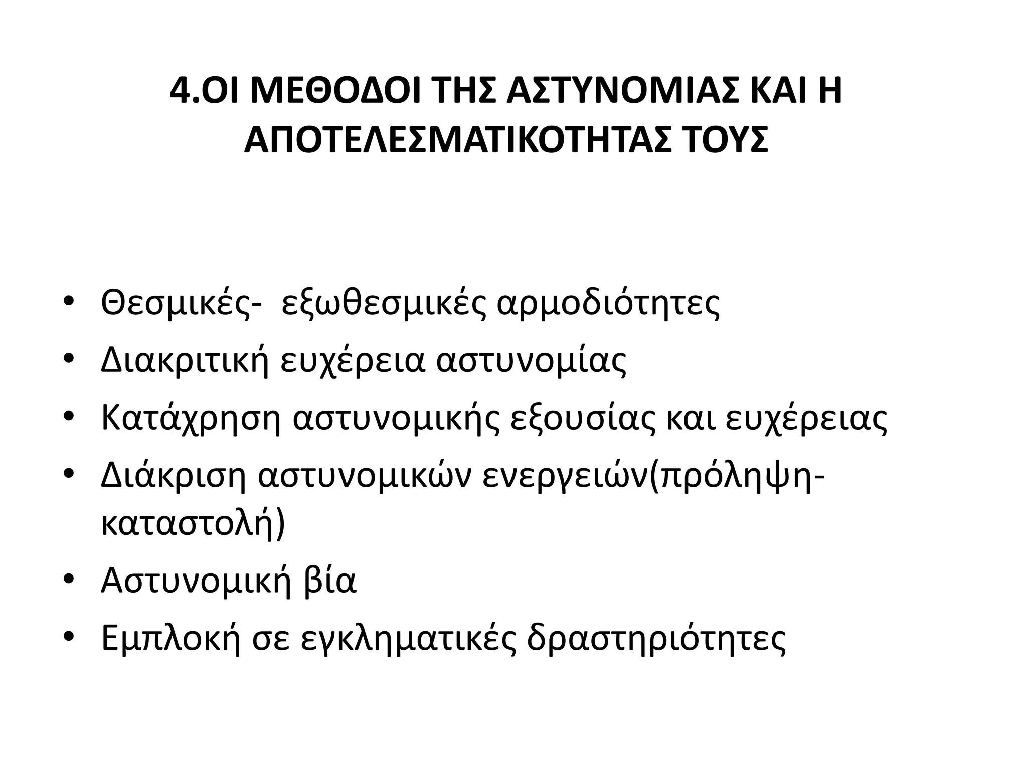 4.ΟΙ ΜΕΘΟΔΟΙ ΤΗΣ ΑΣΤΥΝΟΜΙΑΣ ΚΑΙ Η
ΑΠΟΤΕΛΕΣΜΑΤΙΚΟΤΗΤΑΣ ΤΟΥΣ
• Θεσμικές- εξωθεσμικές αρμοδιότητες
• Διακριτική ευχέρεια αστυνομίας
• Κατάχρηση αστυνομικής εξουσίας και ευχέρειας
• Διάκριση αστυνομικών ενεργειών(πρόληψη-
καταστολή)
• Αστυνομική βία
• Εμπλοκή σε εγκληματικές δραστηριότητες
 