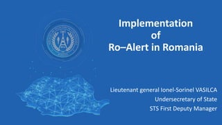 Implementation
of
Ro–Alert in Romania
Lieutenant general Ionel-Sorinel VASILCA
Undersecretary of State
STS First Deputy Manager
 