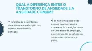 •A intensidade dos sintomas
de ansiedade e a duração dos
mesmos marcam essa
distinção.
•É comum uma pessoa ficar
ansiosa quando vivencia
momentos de transição, como
em uma troca de empregos,
ou em situações desafiadoras,
como antes de fazer uma
prova.
QUAL A DIFERENÇA ENTRE O
TRANSTORNO DE ANSIEDADE E A
ANSIEDADE COMUM?
 