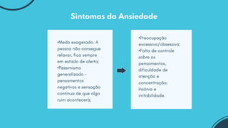 •Medo exagerado. A
pessoa não consegue
relaxar, fica sempre
em estado de alerta;
•Pessimismo
generalizado –
pensamentos
negativos e sensação
contínua de que algo
ruim acontecerá;
•Preocupação
excessiva/obsessiva;
•Falta de controle
sobre os
pensamentos,
dificuldade de
atenção e
concentração;
Insônia e
irritabilidade.
Sintomas da Ansiedade
 