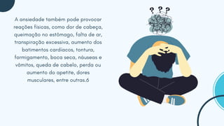 A ansiedade também pode provocar
reações físicas, como dor de cabeça,
queimação no estômago, falta de ar,
transpiração excessiva, aumento dos
batimentos cardíacos, tontura,
formigamento, boca seca, náuseas e
vômitos, queda de cabelo, perda ou
aumento do apetite, dores
musculares, entre outras.6
 