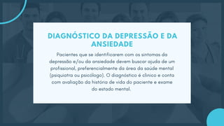 DIAGNÓSTICO DA DEPRESSÃO E DA
ANSIEDADE
Pacientes que se identificarem com os sintomas da
depressão e/ou da ansiedade devem buscar ajuda de um
profissional, preferencialmente da área da saúde mental
(psiquiatra ou psicólogo). O diagnóstico é clinico e conta
com avaliação da história de vida do paciente e exame
do estado mental.
 