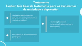 Tratamento
Existem três tipos de tratamento para os transtornos
de ansiedade e depressão:
Tratamento Medicamentoso
(sempre com acompanhamento e
receituário médico)
Psicoterapia ou acompanhamento
psicológico;
Combinação dos dois
tratamentos (medicamentoso e
psicoterapia).
 