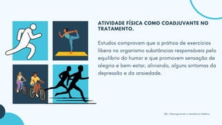 SBL | Reimaginando a Assistência Médica
ATIVIDADE FÍSICA COMO COADJUVANTE NO
TRATAMENTO.
Estudos comprovam que a prática de exercícios
libera no organismo substâncias responsáveis pelo
equilíbrio do humor e que promovem sensação de
alegria e bem-estar, aliviando, alguns sintomas da
depressão e da ansiedade.
 