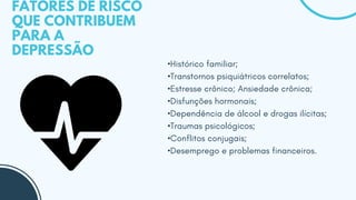 FATORES DE RISCO
QUE CONTRIBUEM
PARA A
DEPRESSÃO
•Histórico familiar;
•Transtornos psiquiátricos correlatos;
•Estresse crônico; Ansiedade crônica;
•Disfunções hormonais;
•Dependência de álcool e drogas ilícitas;
•Traumas psicológicos;
•Conflitos conjugais;
•Desemprego e problemas financeiros.
 