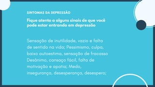 Fique atento a alguns sinais de que você
pode estar entrando em depressão
SINTOMAS DA DEPRESSÃO
Sensação de inutilidade, vazio e falta
de sentido na vida; Pessimismo, culpa,
baixo autoestima, sensação de fracasso
Desânimo, cansaço fácil, falta de
motivação e apatia; Medo,
insegurança, desesperança, desespero;
 