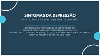 SINAIS DE QUE VOCÊ PODE ESTAR ENTRANDO EM DEPRESSÃO
SINTOMAS DA DEPRESSÃO
DIMINUIÇÃO OU INCAPACIDADE DE SENTIR PRAZER EM
ATIVIDADES ANTERIORMENTE CONSIDERADAS AGRADÁVEIS;
INSÔNIA, DIFICULDADE DE CONCENTRAÇÃO, RACIOCÍNIO MAIS LENTO E ESQUECIMENTO;
PERDA OU AUMENTO DO APETITE E DO PESO.
 