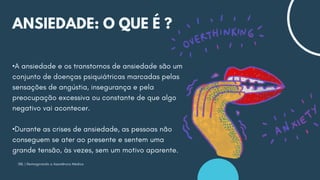 SBL | Reimaginando a Assistência Médica
ANSIEDADE: O QUE É ?
•A ansiedade e os transtornos de ansiedade são um
conjunto de doenças psiquiátricas marcadas pelas
sensações de angústia, insegurança e pela
preocupação excessiva ou constante de que algo
negativo vai acontecer.
•Durante as crises de ansiedade, as pessoas não
conseguem se ater ao presente e sentem uma
grande tensão, às vezes, sem um motivo aparente.
 
