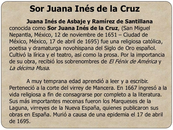sor juana essay example Sor juana ines de la cruz was an incredibly talented writer and contributed greatly to the literary works of her country as a playwright and poet, she poured her ideas and her feelings into her words, creating beautiful and eloquent pieces of work. sor juana essay example Sor juana ines de la cruz was an incredibly talented writer and contributed greatly to the literary works of her country as a playwright and poet, she poured her ideas and her feelings into her words, creating beautiful and eloquent pieces of work.