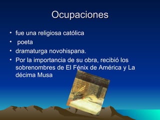 Ocupaciones fue una religiosa católica poeta  dramaturga novohispana.  Por la importancia de su obra, recibió los sobrenombres de El Fénix de América y La décima Musa  