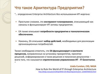 Что такое Архитектура Предприятия?“... определениеEnterprise Architecture без использования ИТ-жаргона:Простыми словами, это инструмент планирования, описывающий как связаны и функционируют ИТ-активы предприятия.EA также описывает потребности предприятия в технологическом обеспечении.Наконец, EA описываетнабор действий, необходимых для реализации организационных потребностей. Также необходимо отметить,что EA функционирует в контексте процессов,направленных на установку приоритетов, принятие решений, информирования о таких решения и получении результатов – всего того, что называется стратегическим управлением ИТ- IT Governance. “Linda Cureton, CIO, NASA How to Rule the World of IT through Enterprise Architecturehttp://blogs.nasa.gov/cm/blog/NASA-CIO-Blog.blog/posts/post_1256697836332.html