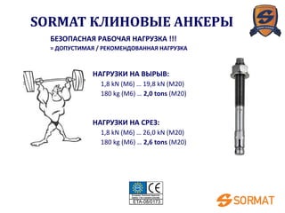 НАГРУЗКИ НА ВЫРЫВ:
1,8 kN (M6) … 19,8 kN (M20)
180 kg (M6) … 2,0 tons (M20)
НАГРУЗКИ НА СРЕЗ:
1,8 kN (M6) … 26,0 kN (M20)
180 kg (M6) … 2,6 tons (M20)
БЕЗОПАСНАЯ РАБОЧАЯ НАГРУЗКА !!!
= ДОПУСТИМАЯ / РЕКОМЕНДОВАННАЯ НАГРУЗКА
SORMAT КЛИНОВЫЕ АНКЕРЫ
 