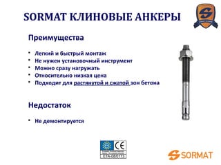 Преимущества
• Легкий и быстрый монтаж
• Не нужен установочный инструмент
• Можно сразу нагружать
• Относительно низкая цена
• Подходит для растянутой и сжатой зон бетона
Недостаток
• Не демонтируется
SORMAT КЛИНОВЫЕ АНКЕРЫ
 