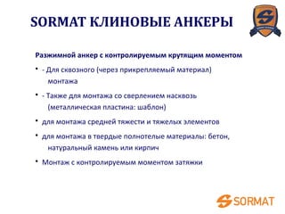 Разжимной анкер с контролируемым крутящим моментом
• - Для сквозного (через прикрепляемый материал)
монтажа
• - Также для монтажа со сверлением насквозь
(металлическая пластина: шаблон)
• для монтажа средней тяжести и тяжелых элементов
• для монтажа в твердые полнотелые материалы: бетон,
натуральный камень или кирпич
• Монтаж с контролируемым моментом затяжки
SORMAT КЛИНОВЫЕ АНКЕРЫ
 