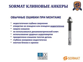 ОБЫЧНЫЕ ОШИБКИ ПРИ МОНТАЖЕ
• недостаточная глубина сверления
• отверстие не очищено или очищено недостаточно
• сверло сношено
• не использовался динамометрический ключ
• использование ударных шуруповертов
• прикреплена слишком толстая деталь
• глубина анкеровки недостаточна
• монтаж близко к кромке
SORMAT КЛИНОВЫЕ АНКЕРЫ
 