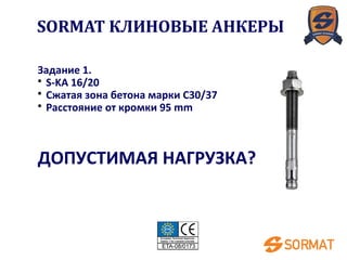 Задание 1.
• S-KA 16/20
• Сжатая зона бетона марки C30/37
• Расстояние от кромки 95 mm
ДОПУСТИМАЯ НАГРУЗКА?
SORMAT КЛИНОВЫЕ АНКЕРЫ
 